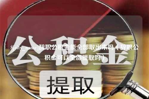 芜湖辞职公积金能全部取出来吗（辞职公积金可以全部提取吗）