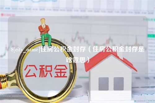 芜湖住房公积金封存（住房公积金封存是啥意思）